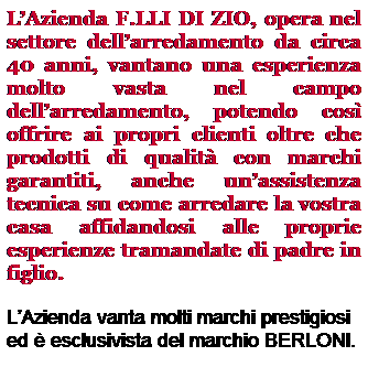 Casella di testo: LAzienda F.LLI DI ZIO, opera nel settore dellarredamento da circa 40 anni, vantano una esperienza molto vasta nel campo dellarredamento, potendo cos offrire ai propri clienti oltre che prodotti di qualit con marchi garantiti, anche unassistenza tecnica su come arredare la vostra casa affidandosi alle proprie esperienze tramandate di padre in figlio.
LAzienda vanta molti marchi prestigiosi ed  esclusivista del marchio BERLONI.
